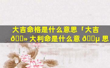 大吉命格是什么意思「大吉 🌻 大利命是什么意 🐵 思」